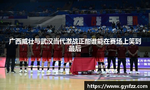 广西威壮与武汉当代激战正酣谁能在赛场上笑到最后
